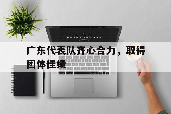 爱游戏app-关于广东代表队齐心合力，取得团体佳绩的信息